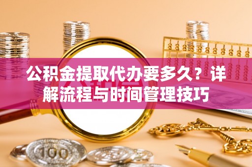 黑龙江公积金提取代办要多久？详解流程与时间管理技巧