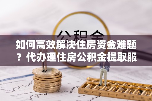 黑龙江如何高效解决住房资金难题？代办理住房公积金提取服务助您轻松应对