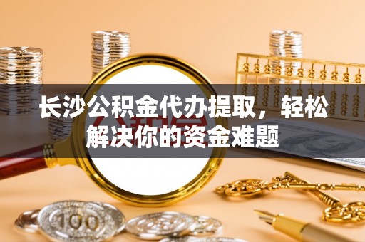 黑龙江长沙公积金代办提取，轻松解决你的资金难题