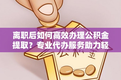 黑龙江离职后如何高效办理公积金提取？专业代办服务助力轻松解决
