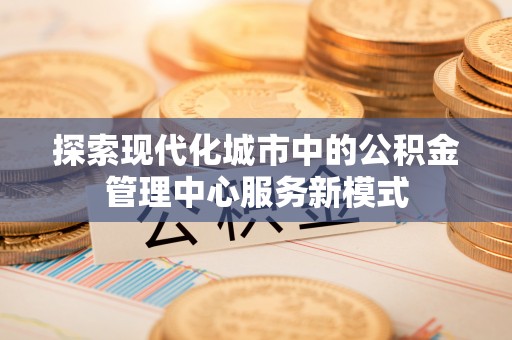 黑龙江探索现代化城市中的公积金管理中心服务新模式