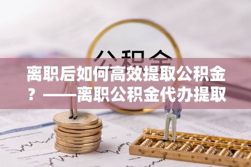 黑龙江离职后如何高效提取公积金？——离职公积金代办提取全流程解析