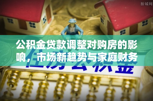 黑龙江公积金贷款调整对购房的影响，市场新趋势与家庭财务规划