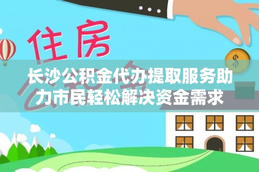 黑龙江长沙公积金代办提取服务助力市民轻松解决资金需求