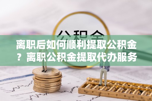 黑龙江离职后如何顺利提取公积金？离职公积金提取代办服务帮你搞定！