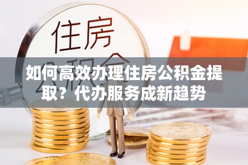 黑龙江如何高效办理住房公积金提取？代办服务成新趋势
