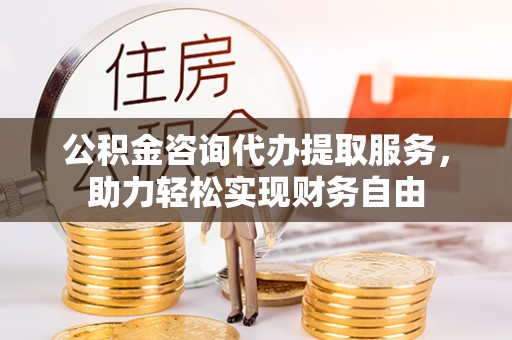 黑龙江公积金咨询代办提取服务，助力轻松实现财务自由