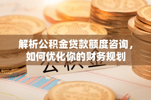 黑龙江解析公积金贷款额度咨询，如何优化你的财务规划