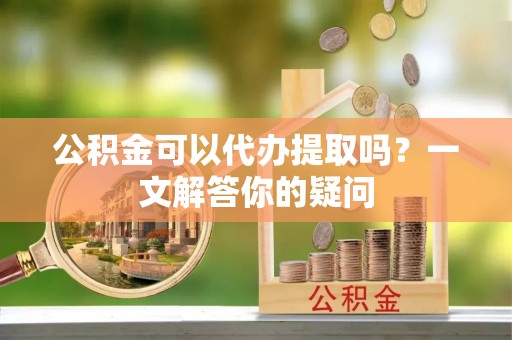 黑龙江公积金可以代办提取吗？一文解答你的疑问