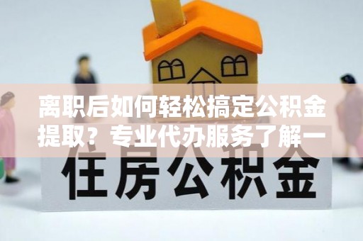 黑龙江离职后如何轻松搞定公积金提取？专业代办服务了解一下