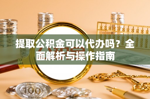 黑龙江提取公积金可以代办吗？全面解析与操作指南