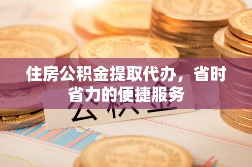 黑龙江住房公积金提取代办，省时省力的便捷服务