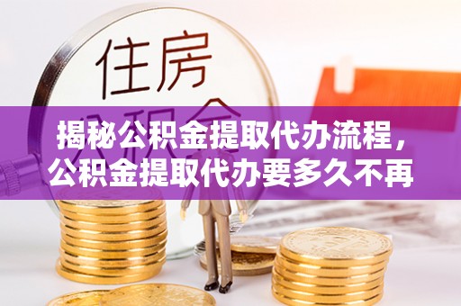 黑龙江揭秘公积金提取代办流程，公积金提取代办要多久不再迷茫
