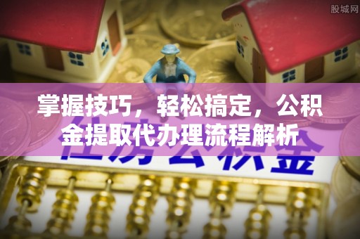 黑龙江掌握技巧，轻松搞定，公积金提取代办理流程解析