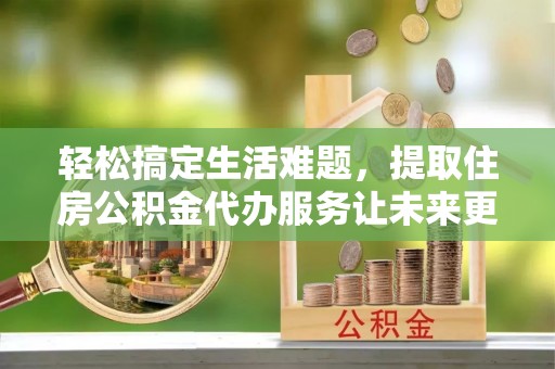 黑龙江轻松搞定生活难题，提取住房公积金代办服务让未来更安心