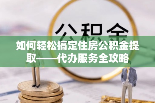 黑龙江如何轻松搞定住房公积金提取——代办服务全攻略