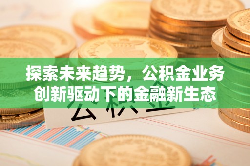 黑龙江探索未来趋势，公积金业务创新驱动下的金融新生态
