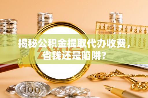 黑龙江揭秘公积金提取代办收费，省钱还是陷阱？