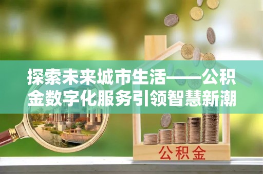 黑龙江探索未来城市生活——公积金数字化服务引领智慧新潮流