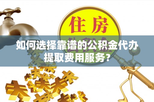 黑龙江如何选择靠谱的公积金代办提取费用服务？