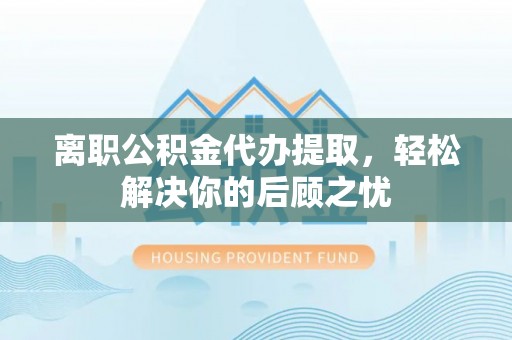 黑龙江离职公积金代办提取，轻松解决你的后顾之忧