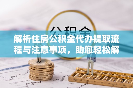 黑龙江解析住房公积金代办提取流程与注意事项，助您轻松解决资金难题