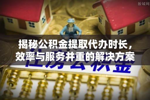 黑龙江揭秘公积金提取代办时长，效率与服务并重的解决方案