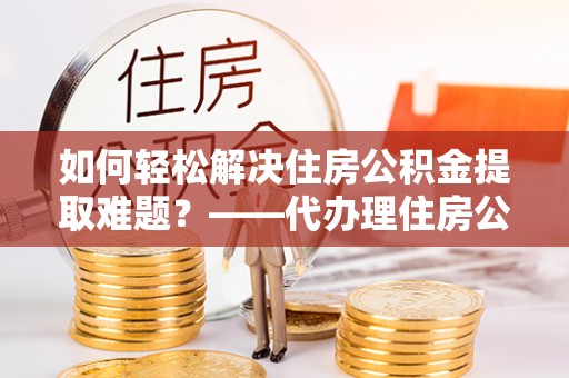 黑龙江如何轻松解决住房公积金提取难题？——代办理住房公积金提取服务解析