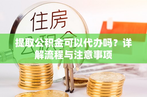 黑龙江提取公积金可以代办吗？详解流程与注意事项