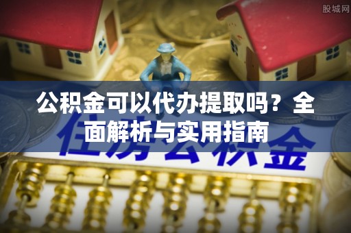 黑龙江公积金可以代办提取吗？全面解析与实用指南