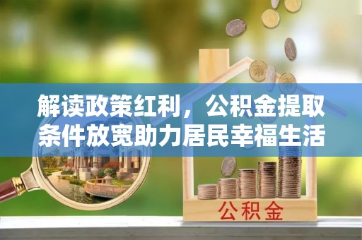 黑龙江解读政策红利，公积金提取条件放宽助力居民幸福生活