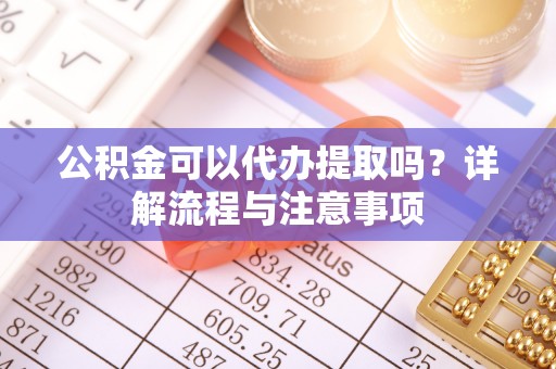 黑龙江公积金可以代办提取吗？详解流程与注意事项
