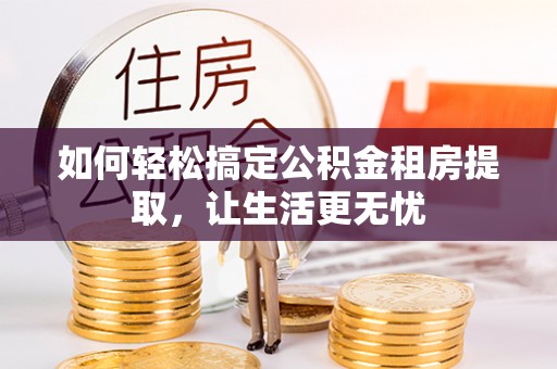 黑龙江如何轻松搞定公积金租房提取，让生活更无忧