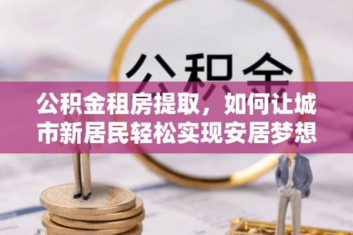 黑龙江公积金租房提取，如何让城市新居民轻松实现安居梦想