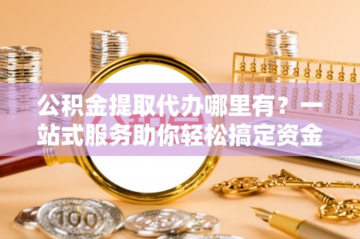黑龙江公积金提取代办哪里有？一站式服务助你轻松搞定资金难题