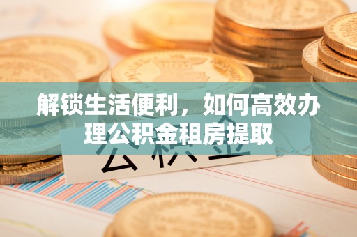 黑龙江解锁生活便利，如何高效办理公积金租房提取