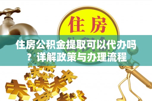 黑龙江住房公积金提取可以代办吗？详解政策与办理流程