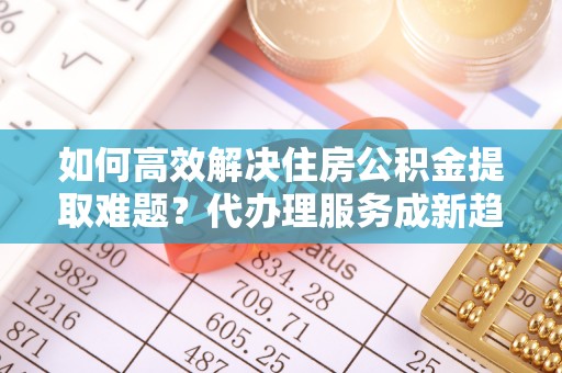 黑龙江如何高效解决住房公积金提取难题？代办理服务成新趋势