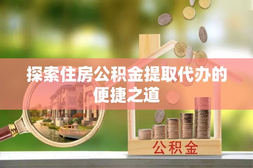 黑龙江探索住房公积金提取代办的便捷之道