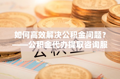 黑龙江如何高效解决公积金问题？——公积金代办提取咨询服务指南
