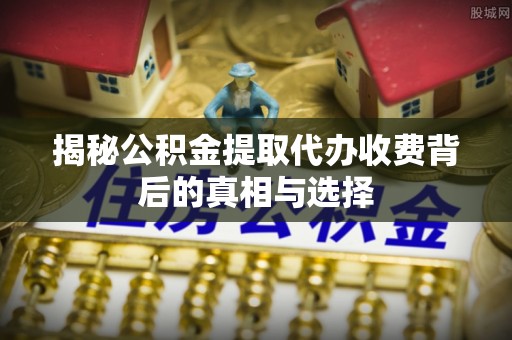 黑龙江揭秘公积金提取代办收费背后的真相与选择