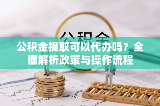 黑龙江公积金提取可以代办吗？全面解析政策与操作流程