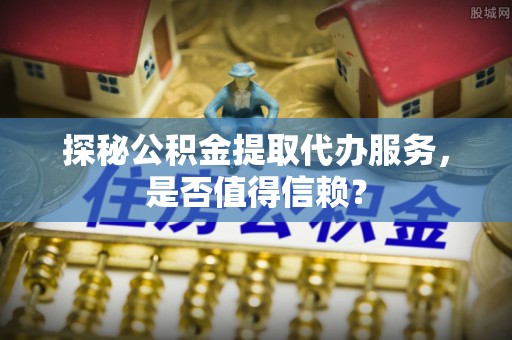 黑龙江探秘公积金提取代办服务，是否值得信赖？