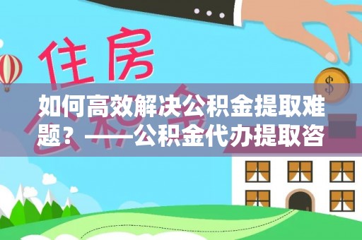黑龙江如何高效解决公积金提取难题？——公积金代办提取咨询服务全解析