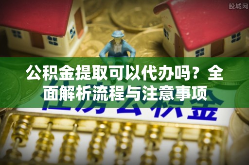 黑龙江公积金提取可以代办吗？全面解析流程与注意事项