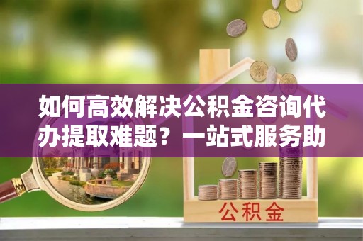 黑龙江如何高效解决公积金咨询代办提取难题？一站式服务助您轻松搞定