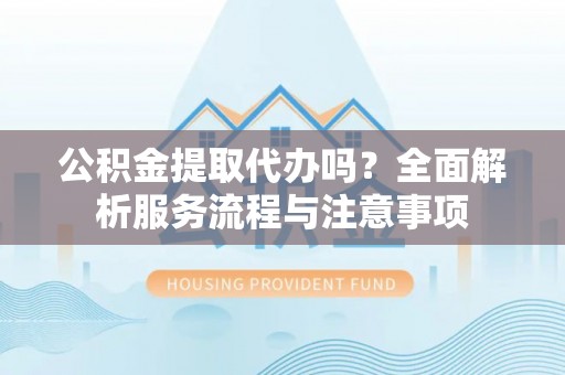 黑龙江公积金提取代办吗？全面解析服务流程与注意事项