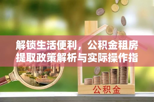 黑龙江解锁生活便利，公积金租房提取政策解析与实际操作指南