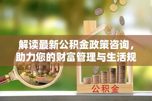 黑龙江解读最新公积金政策咨询，助力您的财富管理与生活规划