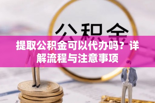 黑龙江提取公积金可以代办吗？详解流程与注意事项
